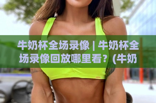 牛奶杯全场录像 | 牛奶杯全场录像回放哪里看？(牛奶杯)完整赛程与高光时刻全收录🔥今晚靠谱最火买球站预选竞投论坛720P集锦软件