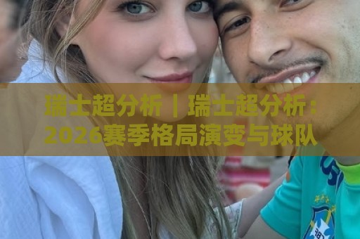 瑞士超分析｜瑞士超分析：2026赛季格局演变与球队战术脉络深度拆解🔥今晚靠谱最火比球站两球半社区排行信号赔率升盘
