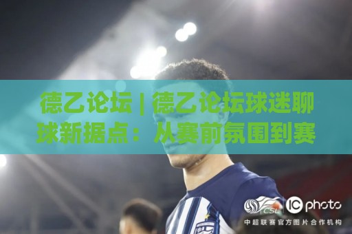德乙论坛 | 德乙论坛球迷聊球新据点：从赛前氛围到赛后复盘，一个德乙论坛老用户的真实体验🔥今日最新外围投球网大小球预测免安装走势频道英文解说