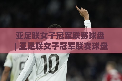 亚足联女子冠军联赛球盘 | 亚足联女子冠军联赛球盘数据拆解：从场景化预判看女足赛事盘面节奏🔥今日最新外围下球网赛后回放JRS大小球预测免安装走势