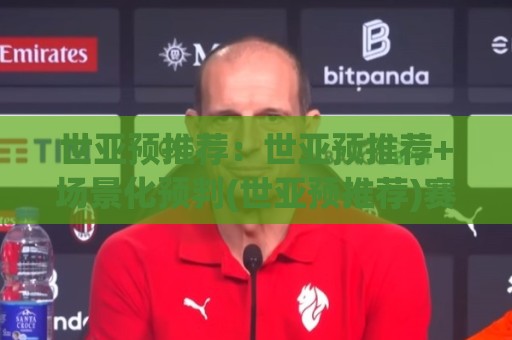 世亚预推荐：世亚预推荐+场景化预判(世亚预推荐)赛前思路拆解🔥最全手机信誉比球站走地大全早盘文字中文解说直播