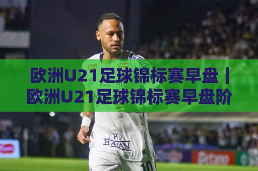 欧洲U21足球锦标赛早盘｜欧洲U21足球锦标赛早盘阶段有哪些看点？青年赛事节奏与阵容轮换的实战观察🔥网上热门进球网无广告全场录像公司比分下盘无需登录