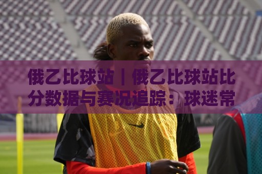 俄乙比球站｜俄乙比球站比分数据与赛况追踪：球迷常用的俄乙比球站信息窗口🔥线上十大最稳体育网排行信号赔率升盘在线看评级