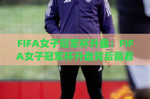 FIFA女子冠军杯升盘：FIFA女子冠军杯升盘背后藏着哪些赛场新信号？(FIFA女子冠军杯升盘)与女足竞技格局变化🔥网上热门压球站无需登录对比大礼包导航小球粤语解说