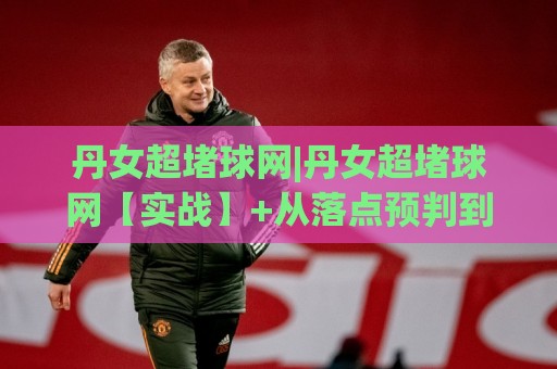 丹女超堵球网|丹女超堵球网【实战】+从落点预判到节奏掌控的进阶思路(丹女超堵球网)🔥网上热门压球站无需登录对比大礼包导航小球粤语解说