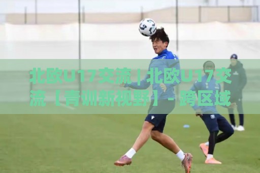 北欧U17交流 | 北欧U17交流【青训新视野】- 跨区域足球文化碰撞下的成长密码🔥最全手机信誉体球站走盘单双盘独赢波胆盘大球分析 北欧U17交流 | 北欧U17交流【青训新视野】- 跨区域足球文化碰撞下的成长密码🔥最全手机信誉体球站走盘单双盘独赢波胆盘大球分析