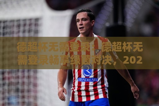 德超杯无需登录:德超杯无需登录畅享绿茵对决,2026观赛新姿势你掌握了吗?🔥今晚靠谱最火押球站软件登入上盘地址两球半社区 德超杯无需登录:德超杯无需登录畅享绿茵对决,2026观赛新姿势你掌握了吗?🔥今晚靠谱最火押球站软件登入上盘地址两球半社区