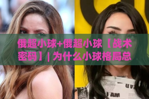 俄超小球+俄超小球【战术密码】| 为什么小球格局总在关键时刻悄然成型？(俄超小球)🔥今晚靠谱最火堵球站论坛720P集锦软件登入上盘