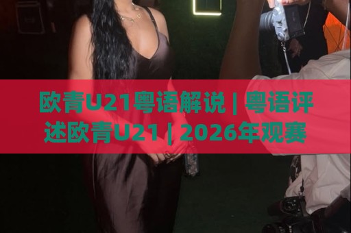 欧青U21粤语解说 | 粤语评述欧青U21 | 2026年观赛新体验与地道讲波文化🔥线上十大最稳投球站网站新用户免费无延迟4K俱乐部
