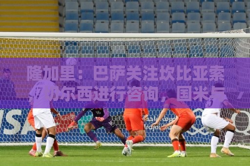 隆加里：巴萨关注坎比亚索，切尔西进行咨询，国米与尤文进行接触