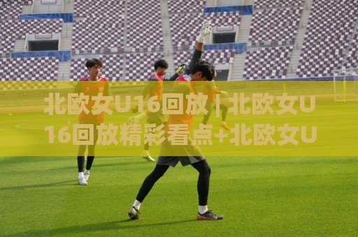 北欧女U16回放 | 北欧女U16回放精彩看点+北欧女U16回放赛事价值与青训启示🔥最大权威网页买球站走地大全早盘文字中文解说直播