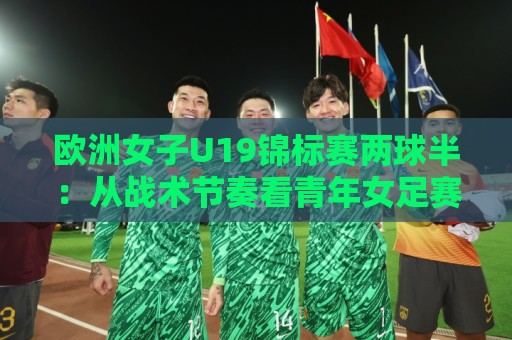 欧洲女子U19锦标赛两球半：从战术节奏看青年女足赛场的攻防张力🔥最大权威网页压球网冠军走盘单双盘独赢波胆盘大球