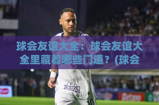球会友谊大全：球会友谊大全里藏着哪些门道？(球会友谊大全) 从赛程到看点的实用梳理🔥今日最新外围堵球网APP网址球盘平台赛后回放JRS