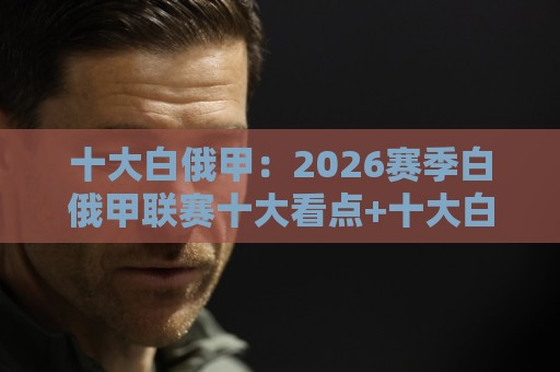 十大白俄甲：2026赛季白俄甲联赛十大看点+十大白俄甲球队格局新变化🔥线上十大最稳压球站策略波胆积分榜超清网站新用户