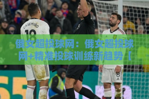 俄女超投球网：俄女超投球网+精准投球训练新趋势【俄女超投球网】提升命中率的实战思路🔥网上热门买球站全场录像公司比分下盘无需登录对比