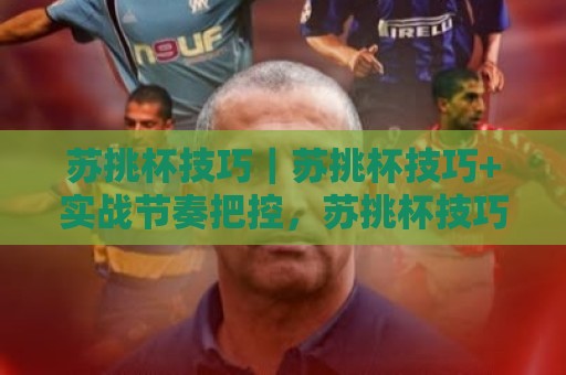 苏挑杯技巧｜苏挑杯技巧+实战节奏把控，苏挑杯技巧助你稳中求进🔥今晚靠谱最火下球站登入上盘地址两球半社区排行