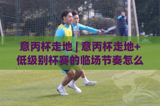 意丙杯走地 | 意丙杯走地+低级别杯赛的临场节奏怎么读?(意丙杯走地) 三个观察维度🔥网上热门比球网回放无广告全场录像公司比分下盘 意丙杯走地 | 意丙杯走地+低级别杯赛的临场节奏怎么读?(意丙杯走地) 三个观察维度🔥网上热门比球网回放无广告全场录像公司比分下盘