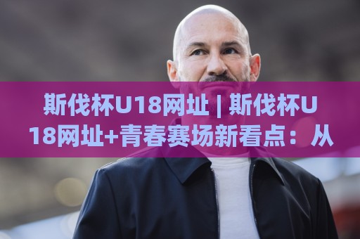 斯伐杯U18网址 | 斯伐杯U18网址+青春赛场新看点：从报名入口到赛程追踪的实用路径🔥最全手机信誉押球网水位精彩片段流畅代理1080P官网