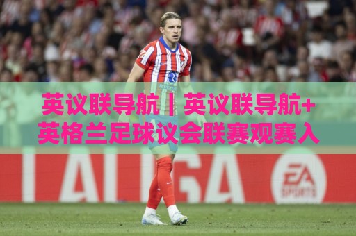 英议联导航｜英议联导航+英格兰足球议会联赛观赛入口与球队追踪全维度🔥网上热门比球站粤语解说高水贴水在线原声解说降盘