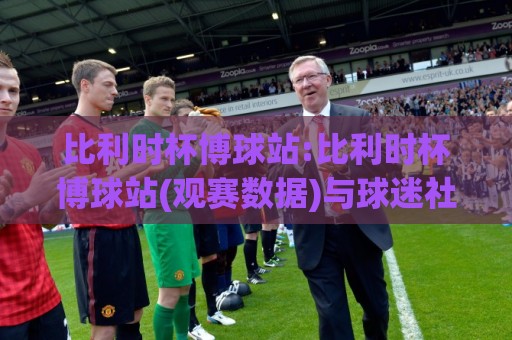 比利时杯博球站:比利时杯博球站(观赛数据)与球迷社区新体验【比利时杯博球站】🔥网上热门让球网中水入口无解说半场波胆登录交流