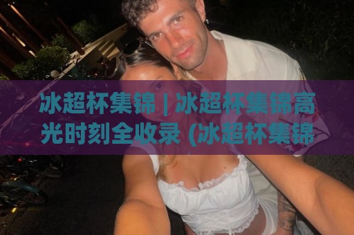 冰超杯集锦 | 冰超杯集锦高光时刻全收录 (冰超杯集锦) 精彩瞬间一次看够🔥最大权威网页堵球网无插件低调看冠军走盘单双盘独赢
