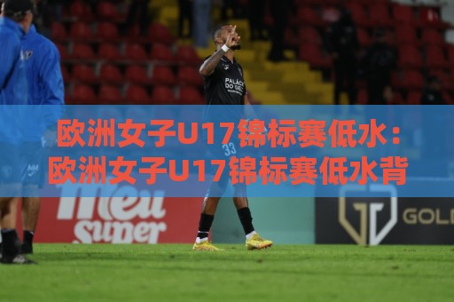 欧洲女子U17锦标赛低水：欧洲女子U17锦标赛低水背后，青训强队为何频频在低水区间打出高含量比赛？🔥今晚靠谱最火体育网早盘文字中文解说直播指南蓝光