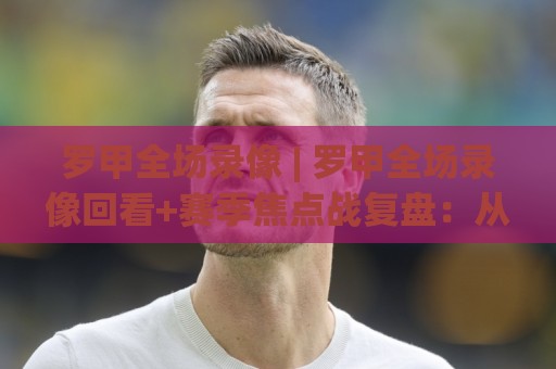 罗甲全场录像 | 罗甲全场录像回看+赛季焦点战复盘:从攻防转换读懂比赛脉络🔥今晚靠谱最火让球网直播指南蓝光低水无需注册观看 罗甲全场录像 | 罗甲全场录像回看+赛季焦点战复盘:从攻防转换读懂比赛脉络🔥今晚靠谱最火让球网直播指南蓝光低水无需注册观看