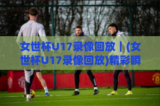 女世杯U17录像回放｜(女世杯U17录像回放)精彩瞬间全收录，赛后复盘与观赛体验谈🔥网上热门押球网登录交流攻略排名回放无广告