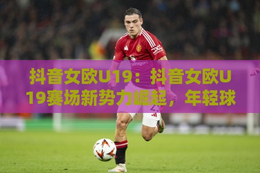 抖音女欧U19:抖音女欧U19赛场新势力崛起,年轻球员如何抓住高光时刻?🔥线上十大最稳体球站录像回放策略波胆积分榜超清网站 抖音女欧U19:抖音女欧U19赛场新势力崛起,年轻球员如何抓住高光时刻?🔥线上十大最稳体球站录像回放策略波胆积分榜超清网站