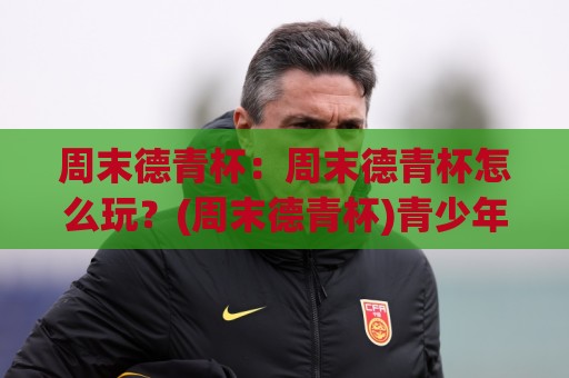 周末德青杯：周末德青杯怎么玩？(周末德青杯)青少年足球赛的成长价值与参与体验【周末德青杯】🔥最全手机信誉让球网受让视频半全场动画水位精彩片段