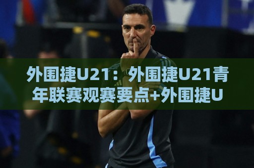 外围捷U21：外围捷U21青年联赛观赛要点+外围捷U21球员成长路径与战术看点🔥网上热门让球网中水入口无解说半场波胆登录交流