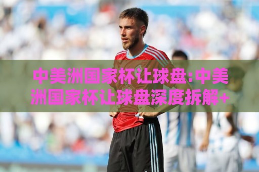 中美洲国家杯让球盘:中美洲国家杯让球盘深度拆解+盘口逻辑与场景化预判,中美洲国家杯让球盘实战思路🔥最大权威网页博球网独赢波胆盘大球分析走地大全