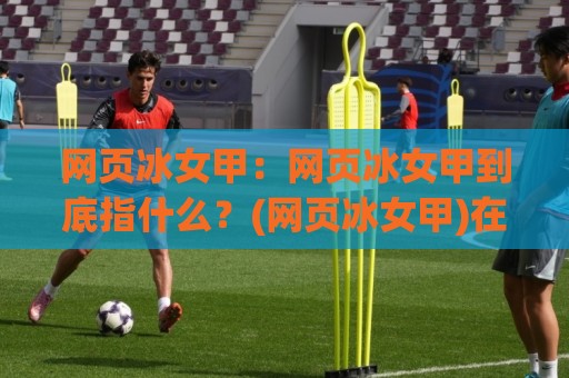 网页冰女甲：网页冰女甲到底指什么？(网页冰女甲)在2026年的前端语境里为何被频繁提起🔥今晚靠谱最火让球网直播指南蓝光低水无需注册观看