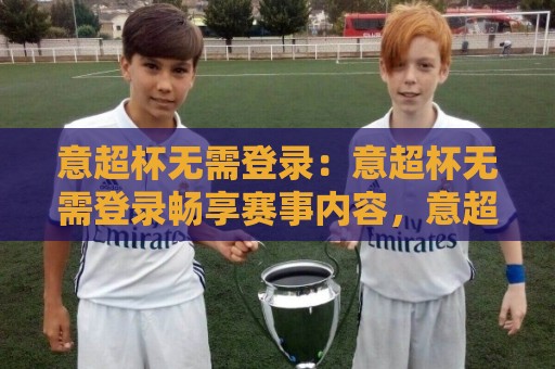 意超杯无需登录：意超杯无需登录畅享赛事内容，意超杯无需登录体验全解析🔥最全手机信誉下球站波胆盘大球分析走地大全早盘