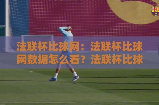 法联杯比球网：法联杯比球网数据怎么看？法联杯比球网背后的观赛门道与信息逻辑🔥最全手机信誉压球网动画水位精彩片段流畅代理1080P