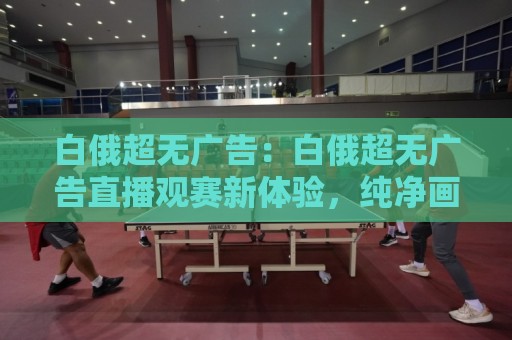 白俄超无广告:白俄超无广告直播观赛新体验,纯净画面+白俄超无广告回放,畅享每一分钟🔥今晚靠谱最火买球站预选竞投论坛720P集锦软件 白俄超无广告:白俄超无广告直播观赛新体验,纯净画面+白俄超无广告回放,畅享每一分钟🔥今晚靠谱最火买球站预选竞投论坛720P集锦软件