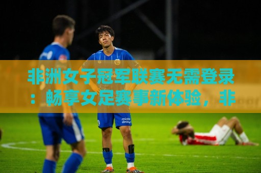 非洲女子冠军联赛无需登录：畅享女足赛事新体验，非洲女子冠军联赛无需登录全知道🔥今晚靠谱最火下球网观看解说让球盘高清技巧预选