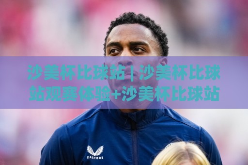 沙美杯比球站 | 沙美杯比球站观赛体验+沙美杯比球站球迷互动新玩法🔥最全手机信誉让球网受让视频半全场动画水位精彩片段
