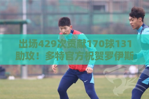 出场429次贡献170球131助攻！多特官方祝贺罗伊斯37岁生日快乐