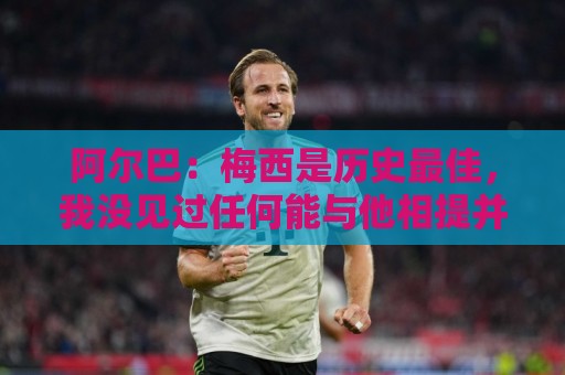 阿尔巴：梅西是历史最佳，我没见过任何能与他相提并论的人