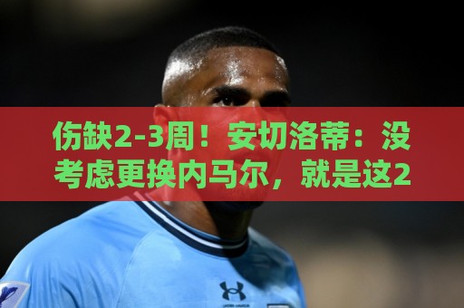 伤缺2-3周！安切洛蒂：没考虑更换内马尔，就是这26人参加世界杯