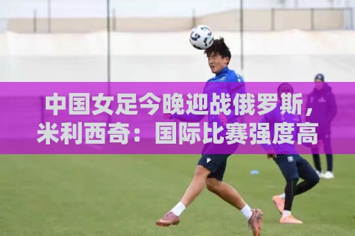 中国女足今晚迎战俄罗斯，米利西奇：国际比赛强度高于国内联赛