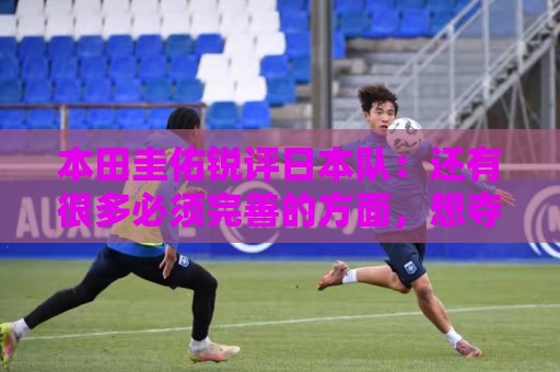 本田圭佑锐评日本队：还有很多必须完善的方面，想夺冠要出现惊喜