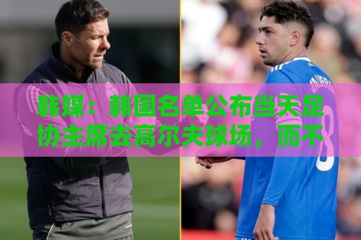 韩媒：韩国名单公布当天足协主席去高尔夫球场，而不是参加发布会