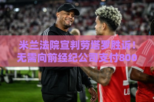 米兰法院宣判劳塔罗胜诉！无需向前经纪公司支付800万欧转会佣金