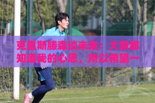 克里斯滕森谈未来：大家都知道我的心思，所以希望一切很快能落实