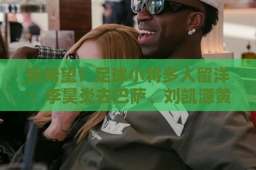 新希望!足球小将多人留洋:李昊炎去巴萨、刘凯源黄潜、万项红星 新希望!足球小将多人留洋:李昊炎去巴萨、刘凯源黄潜、万项红星