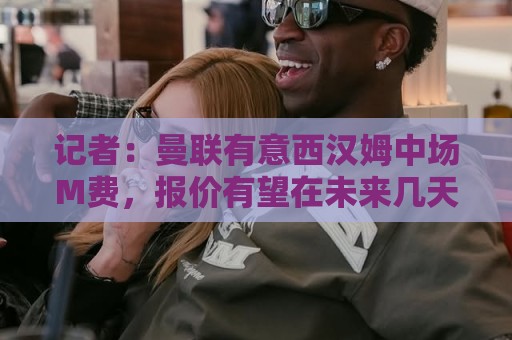 记者：曼联有意西汉姆中场M费，报价有望在未来几天内正式提交