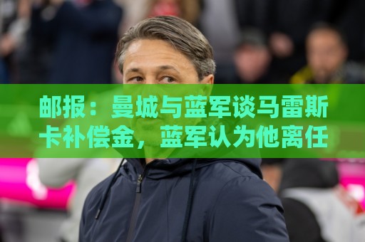 邮报:曼城与蓝军谈马雷斯卡补偿金,蓝军认为他离任是崩盘原因 邮报:曼城与蓝军谈马雷斯卡补偿金,蓝军认为他离任是崩盘原因