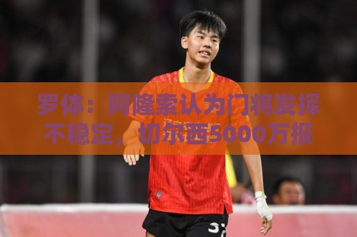罗体：阿隆索认为门将发挥不稳定，切尔西5000万报价斯维拉尔被拒